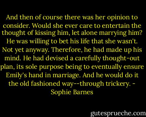 And then of course there was her opinion to consider. Would she ever care to entertain the thought of kissing him, let alone marrying him? He was willing to bet his life that she wasn't. Not yet anyway. Therefore, he had made up his mind. He had devised a carefully thought-out plan, its sole purpose being to eventually ensure Emily's hand in marriage. And he would do it the old fashioned way--through trickery. - Sophie Barnes