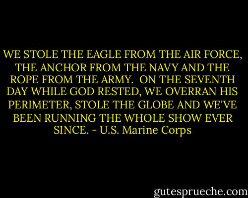 WE STOLE THE EAGLE FROM THE AIR FORCE, THE ANCHOR FROM THE NAVY AND THE ROPE FROM THE ARMY. <br />ON THE SEVENTH DAY WHILE GOD RESTED, WE OVERRAN HIS PERIMETER, STOLE THE GLOBE AND WE'VE BEEN RUNNING THE WHOLE SHOW EVER SINCE. - U.S. Marine Corps