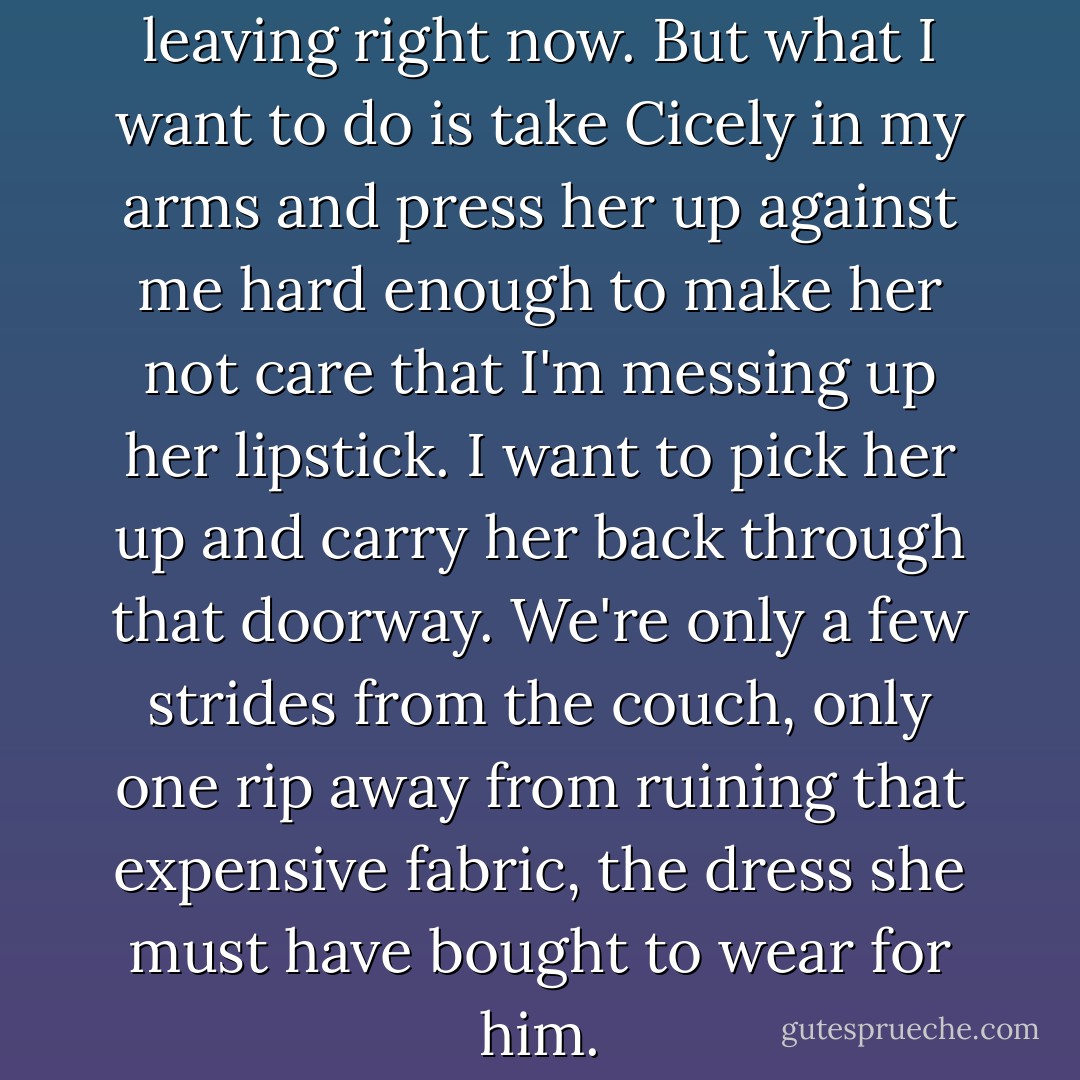 The clock is ticking. I should be leaving right now. But what I want to do is take Cicely in my arms and press her up against me hard enough to make her not care that I'm messing up her lipstick. I want to pick her up and carry her back through that doorway. We're only a few strides from the couch, only one rip away from ruining that expensive fabric, the dress she must have bought to wear for him. - Laura Bradley Rede