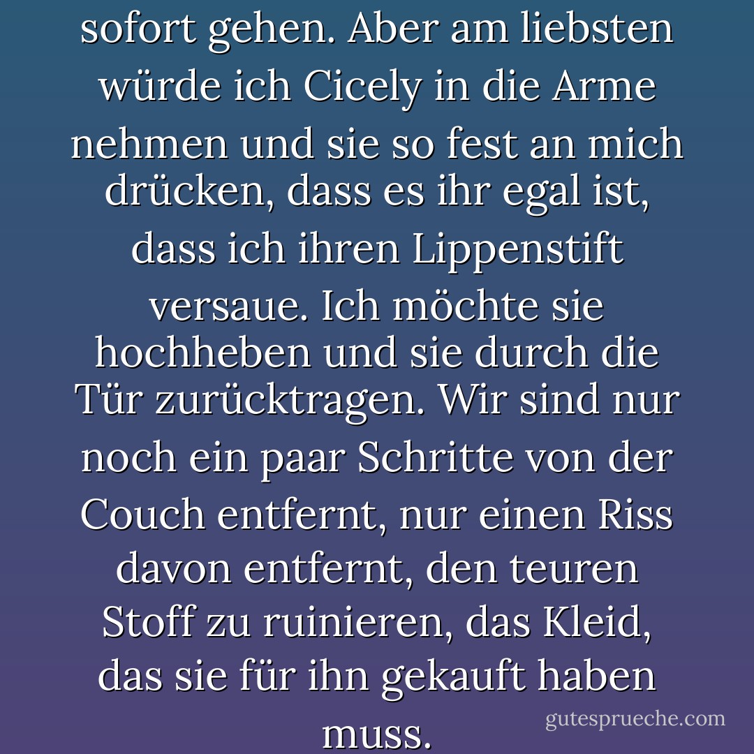 Die Uhr tickt. Ich sollte jetzt sofort gehen. Aber am liebsten würde ich Cicely in die Arme nehmen und sie so fest an mich drücken, dass es ihr egal ist, dass ich ihren Lippenstift versaue. Ich möchte sie hochheben und sie durch die Tür zurücktragen. Wir sind nur noch ein paar Schritte von der Couch entfernt, nur einen Riss davon entfernt, den teuren Stoff zu ruinieren, das Kleid, das sie für ihn gekauft haben muss. - Laura Bradley Rede<