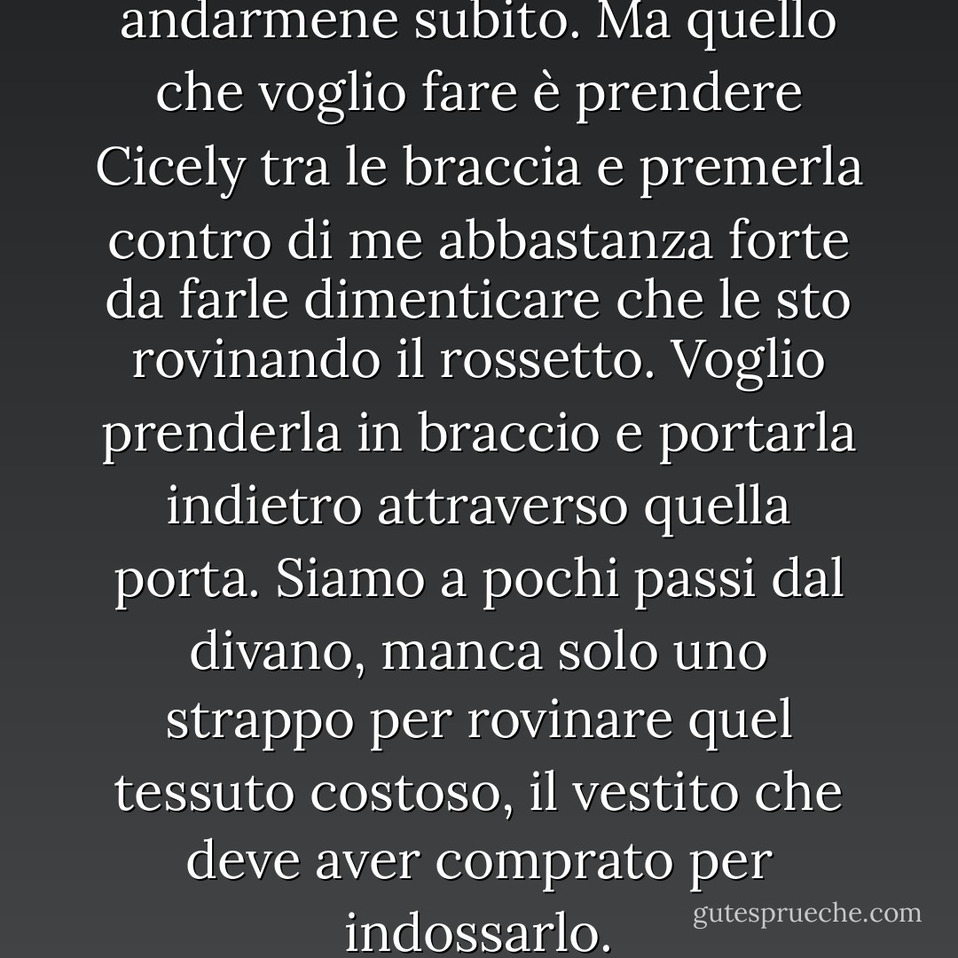 Il tempo scorre. Dovrei andarmene subito. Ma quello che voglio fare è prendere Cicely tra le braccia e premerla contro di me abbastanza forte da farle dimenticare che le sto rovinando il rossetto. Voglio prenderla in braccio e portarla indietro attraverso quella porta. Siamo a pochi passi dal divano, manca solo uno strappo per rovinare quel tessuto costoso, il vestito che deve aver comprato per indossarlo. - Laura Bradley Rede