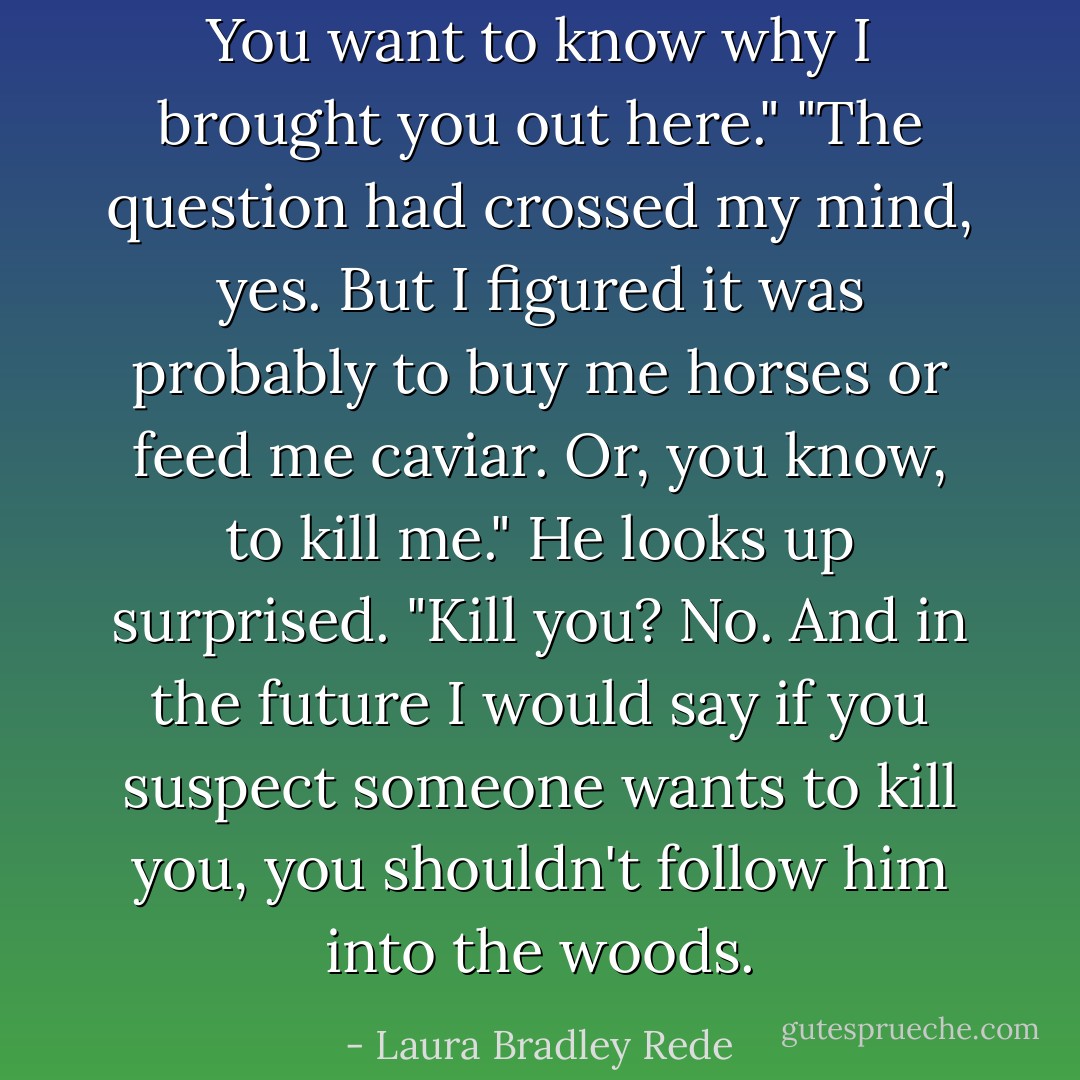 You want to know why I brought you out here." "The question had crossed my mind, yes. But I figured it was probably to buy me horses or feed me caviar. Or, you know, to kill me." He looks up surprised. "Kill you? No. And in the future I would say if you suspect someone wants to kill you, you shouldn't follow him into the woods. - Laura Bradley Rede