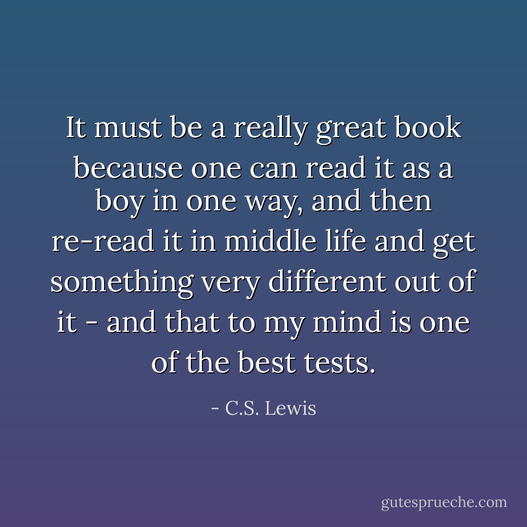 It must be a really great book because one can read it as a boy in one way, and then re-read it in middle life and get something very different out of it - and that to my mind is one of the best tests. - C.S. Lewis