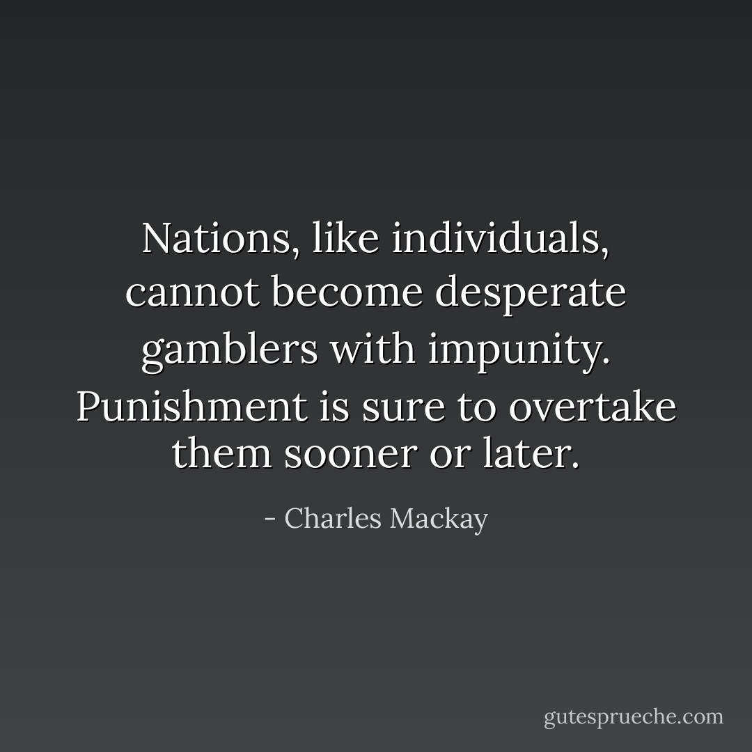 Nations, like individuals, cannot become desperate gamblers with impunity. Punishment is sure to overtake them sooner or later. - Charles Mackay