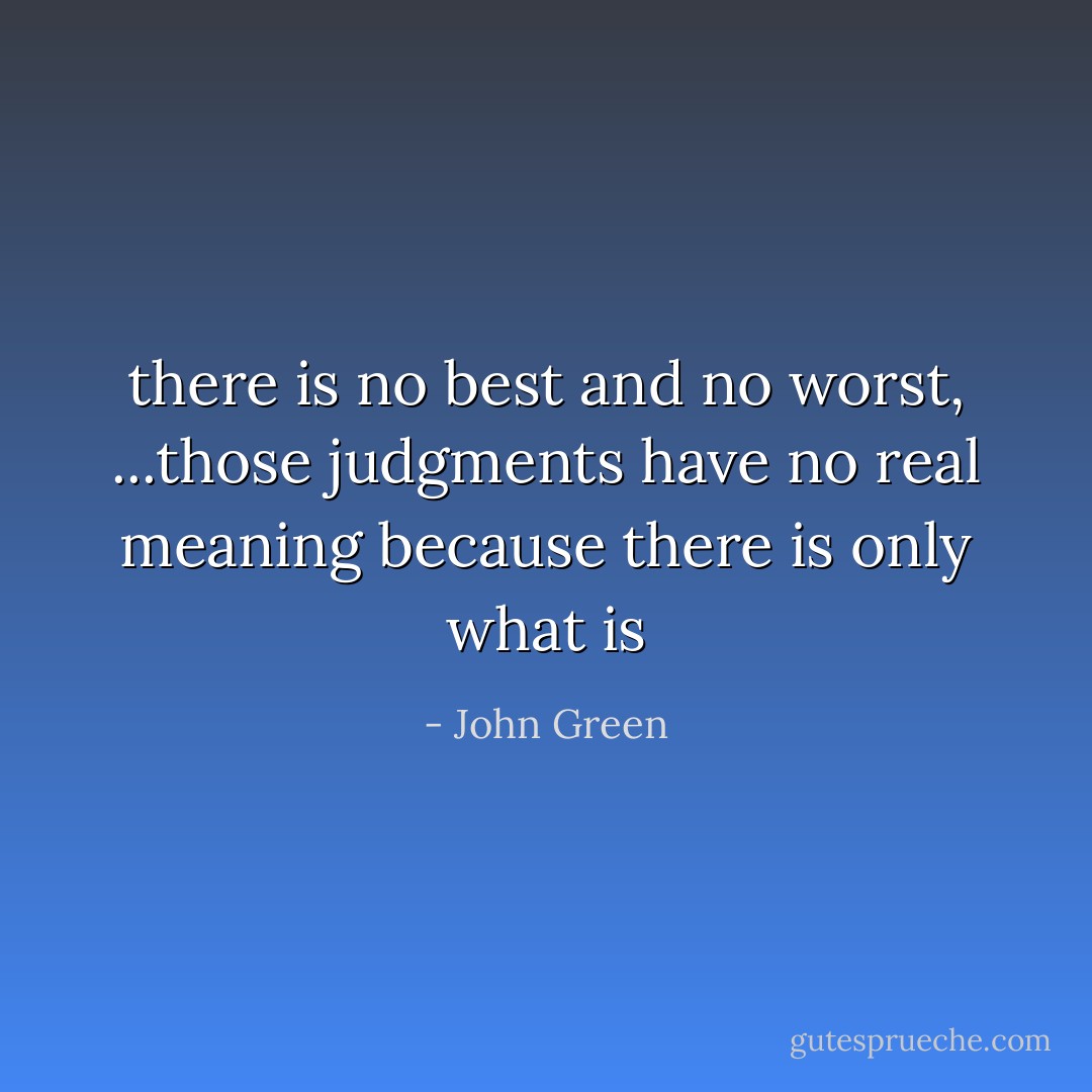 there is no best and no worst, ...those judgments have no real meaning because there is only what is - John Green