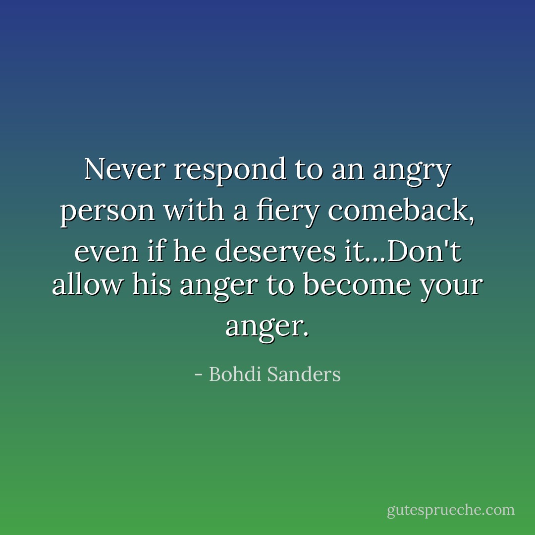 Never respond to an angry person with a fiery comeback, even if he deserves it...Don't allow his anger to become your anger. - Bohdi Sanders