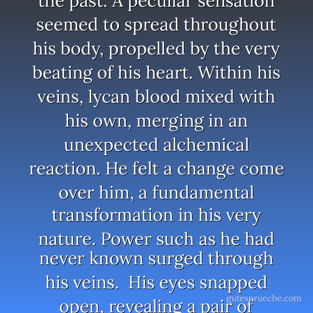 Perhaps, but this Awakening felt very different from those in the past. A peculiar sensation seemed to<br />spread throughout his body, propelled by the very beating of his heart. Within his veins, lycan blood<br />mixed with his own, merging in an unexpected alchemical reaction. He felt a change come over him, a<br />fundamental transformation in his very nature. Power such as he had never known surged through his<br />veins.<br /> His eyes snapped open, revealing a pair of jet-black orbs.<br /> Hybrid eyes. - Greg Cox