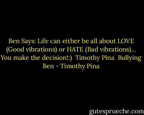 Ben Says: Life can either be all about LOVE (Good vibrations) or HATE (Bad vibrations)...<br />You make the decision!:) <br />Timothy Pina <br />Bullying Ben - Timothy Pina