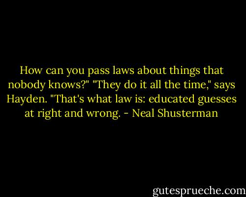 How can you pass laws about things that nobody knows?"<br />"They do it all the time," says Hayden. "That's what law is: educated guesses at right and wrong. - Neal Shusterman