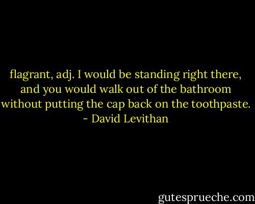 flagrant, adj. I would be standing right there, and you would walk out of the bathroom without putting the cap back on the toothpaste. - David Levithan