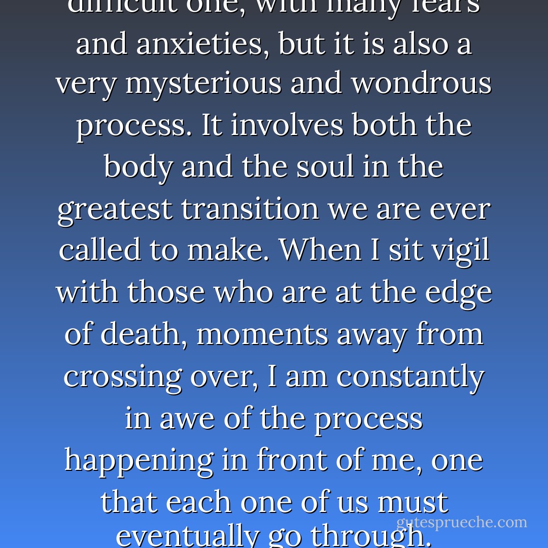 The process of dying is a difficult one, with many fears and anxieties, but it is also a very mysterious and wondrous process. It involves both the body and the soul in the greatest transition we are ever called to make. When I sit vigil with those who are at the edge of death, moments away from crossing over, I am constantly in awe of the process happening in front of me, one that each one of us must eventually go through. - Megory Anderson