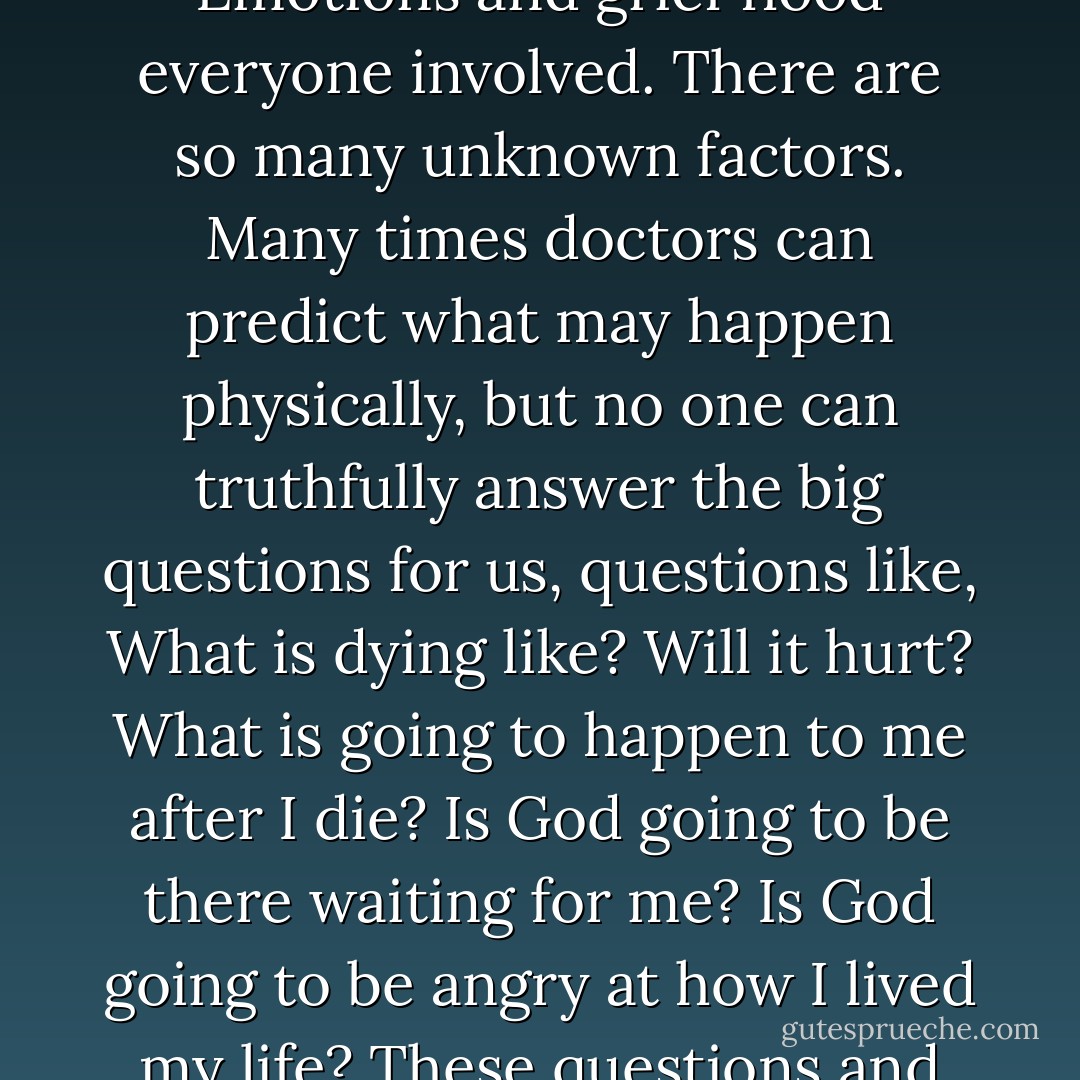 There is such a tremendous need for spiritual guidance for those who are facing death, as a patient or with a loved one. Emotions and grief flood everyone involved. There are so many unknown factors. Many times doctors can predict what may happen physically, but no one can truthfully answer the big questions for us, questions like, What is dying like? Will it hurt? What is going to happen to me after I die? Is God going to be there waiting for me? Is God going to be angry at how I lived my life? These questions and fears clearly need to be addressed spiritually and not brushed aside. - Megory Anderson