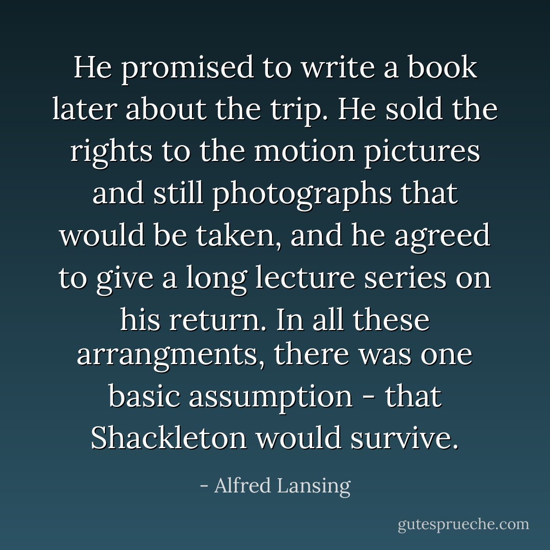 He promised to write a book later about the trip. He sold the rights to the motion pictures and still photographs that would be taken, and he agreed to give a long lecture series on his return. In all these arrangments, there was one basic assumption - that Shackleton would survive. - Alfred Lansing