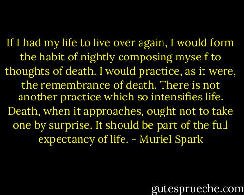 If I had my life to live over again, I would form the habit of nightly composing myself to thoughts of death. I would practice, as it were, the remembrance of death. There is not another practice which so intensifies life. Death, when it approaches, ought not to take one by surprise. It should be part of the full expectancy of life. - Muriel Spark