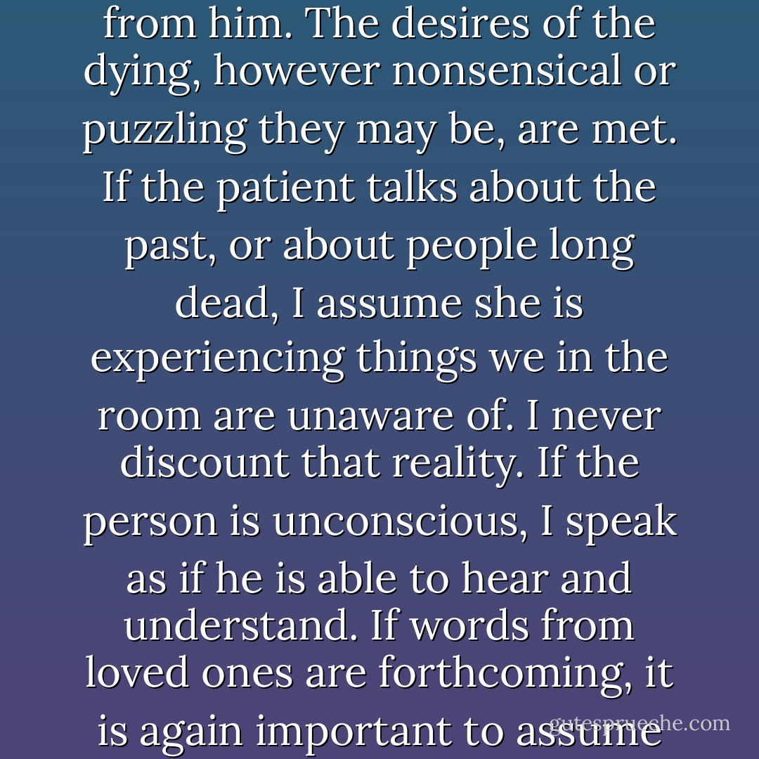 The reality of the dying person is very different from that of the living. She is experiencing we cannot fully understand or enter into. If a person is conscious and able to talk, I always listen and take my cues from him. The desires of the dying, however nonsensical or puzzling they may be, are met. If the patient talks about the past, or about people long dead, I assume she is experiencing things we in the room are unaware of. I never discount that reality. If the person is unconscious, I speak as if he is able to hear and understand. If words from loved ones are forthcoming, it is again important to assume that the patient hears and understands what is being said. The most important thing to remember is that the experience is about the dying person, not the survivors. - Megory Anderson
