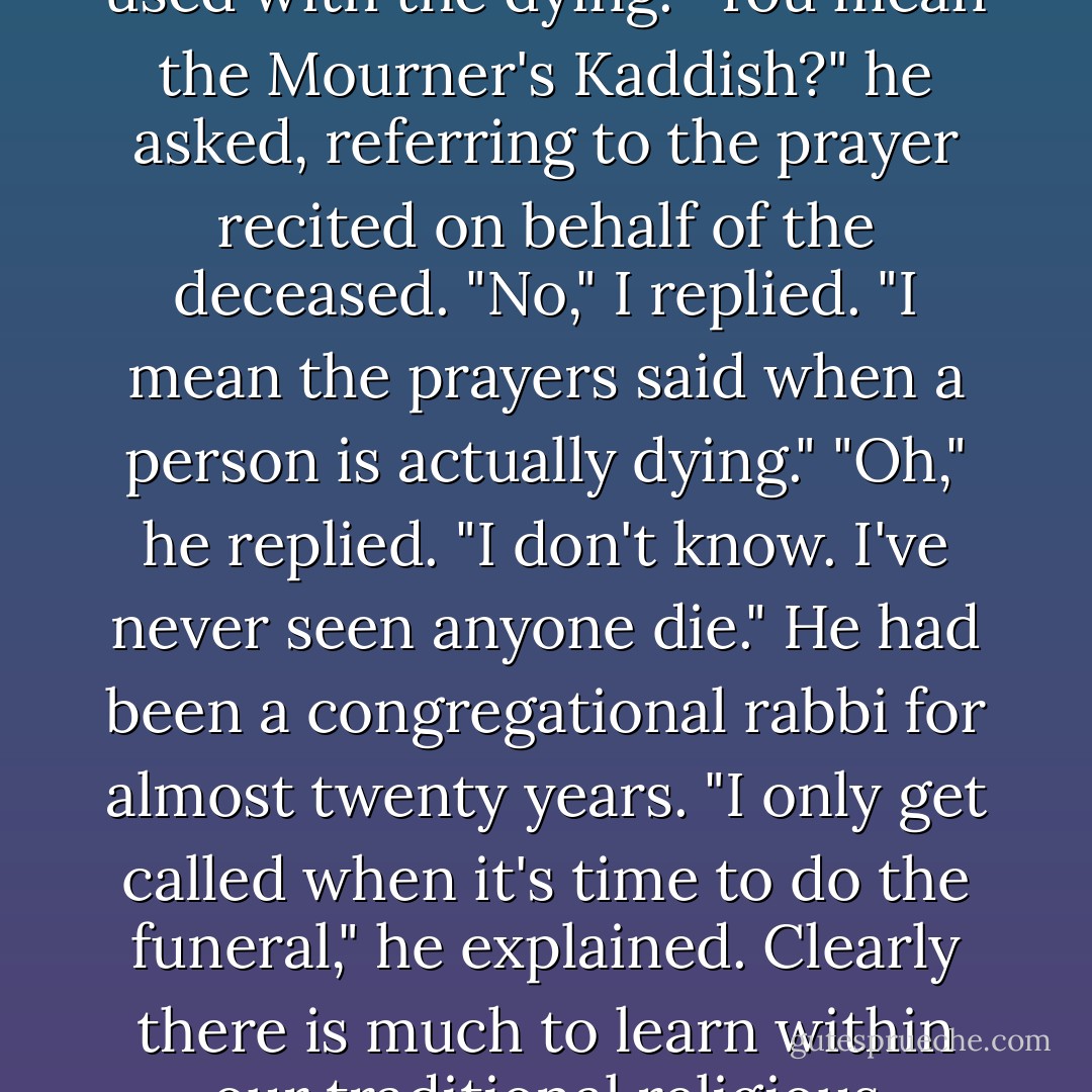 I once asked a rabbi in a large congregation which prayers he used with the dying. "You mean the Mourner's Kaddish?" he asked, referring to the prayer recited on behalf of the deceased. "No," I replied. "I mean the prayers said when a person is actually dying." "Oh," he replied. "I don't know. I've never seen anyone die." He had been a congregational rabbi for almost twenty years. "I only get called when it's time to do the funeral," he explained. Clearly there is much to learn within our traditional religious communities. - Megory Anderson