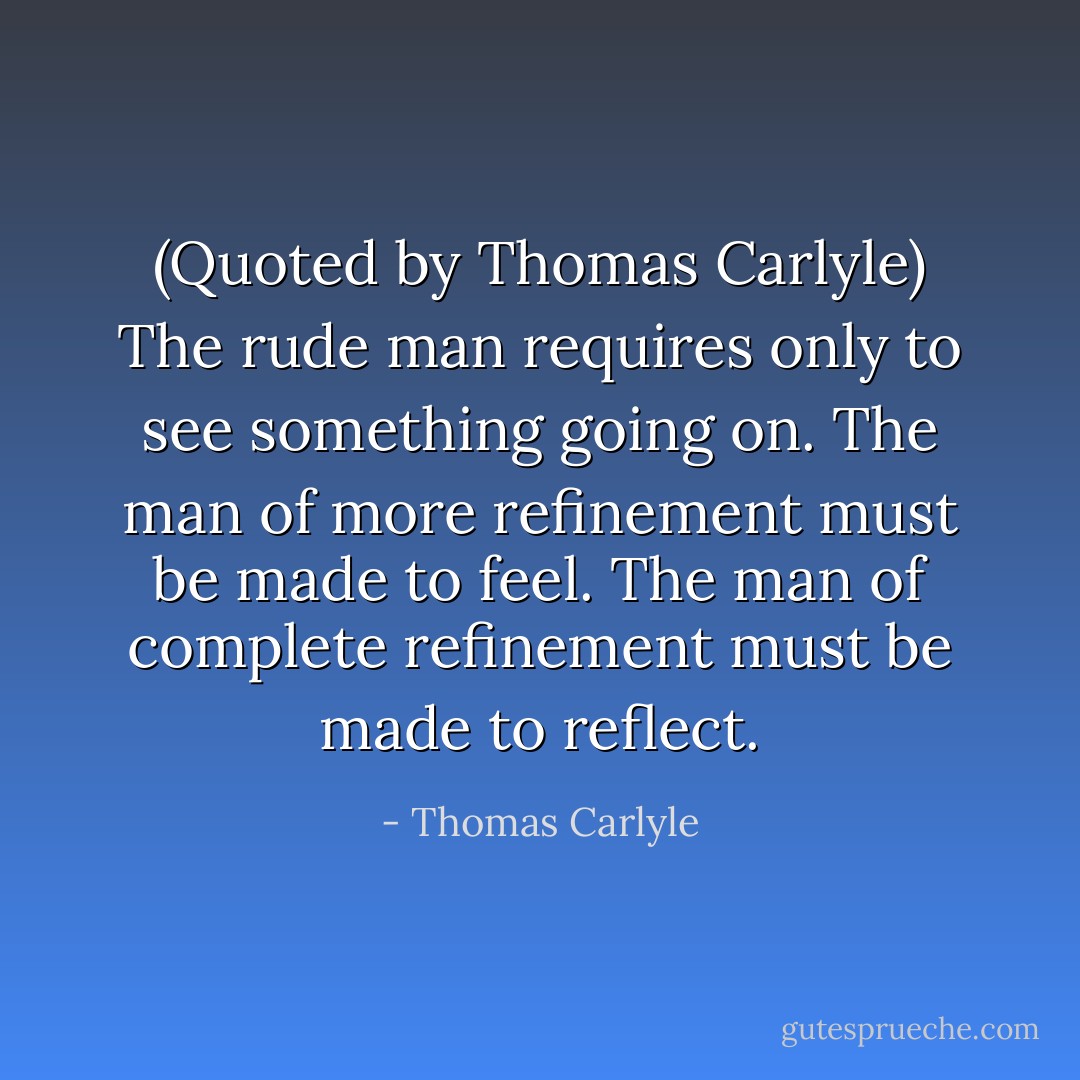 (Quoted by Thomas Carlyle) The rude man requires only to see something going on. The man of more refinement must be made to feel. The man of complete refinement must be made to reflect. - Thomas Carlyle