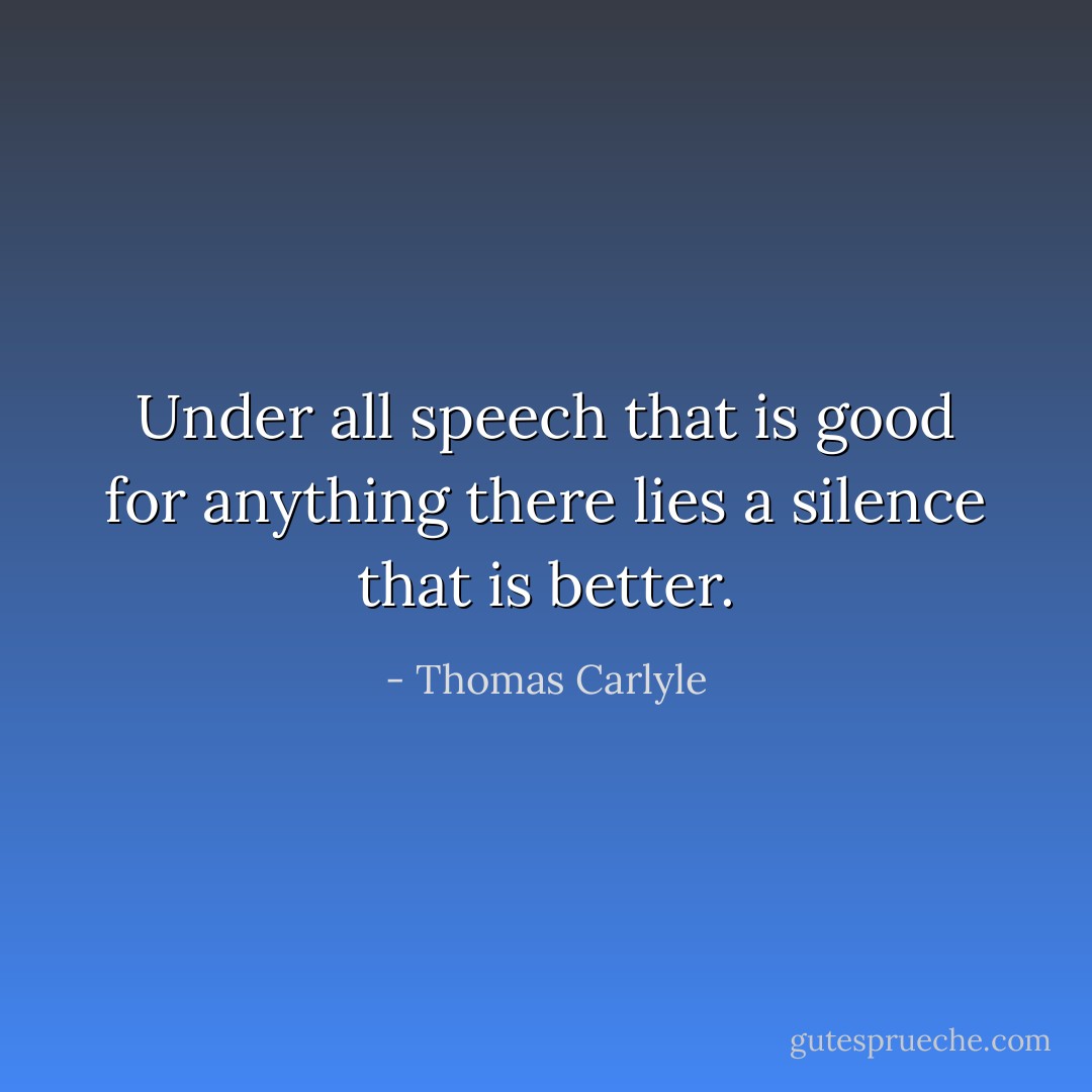 Under all speech that is good for anything there lies a silence that is better. - Thomas Carlyle