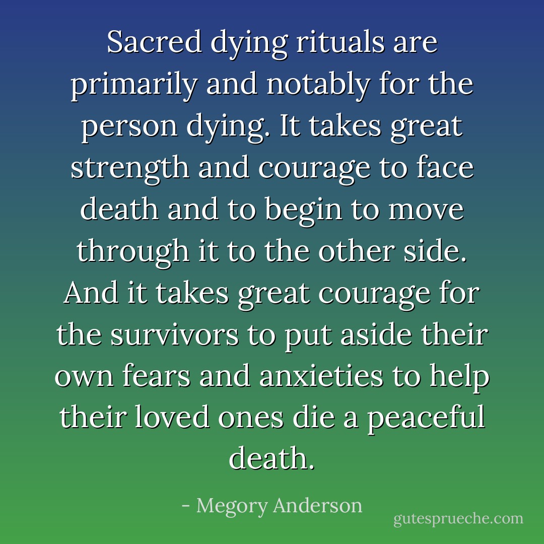 Sacred dying rituals are primarily and notably for the person dying. It takes great strength and courage to face death and to begin to move through it to the other side. And it takes great courage for the survivors to put aside their own fears and anxieties to help their loved ones die a peaceful death. - Megory Anderson