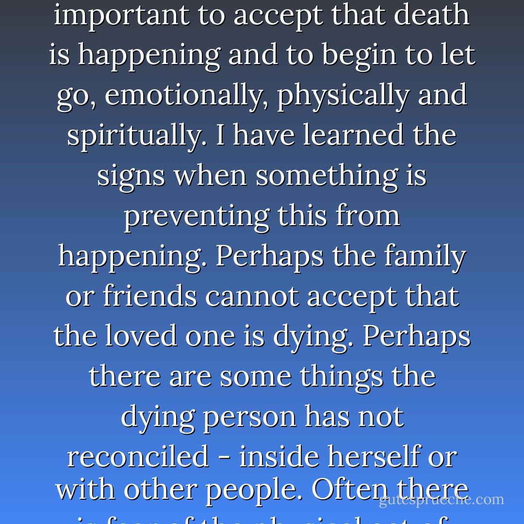 There is a moment when the body is about to cease its natural functions, when it is important to accept that death is happening and to begin to let go, emotionally, physically and spiritually. I have learned the signs when something is preventing this from happening. Perhaps the family or friends cannot accept that the loved one is dying. Perhaps there are some things the dying person has not reconciled - inside herself or with other people. Often there is fear of the physical act of dying. - Megory Anderson