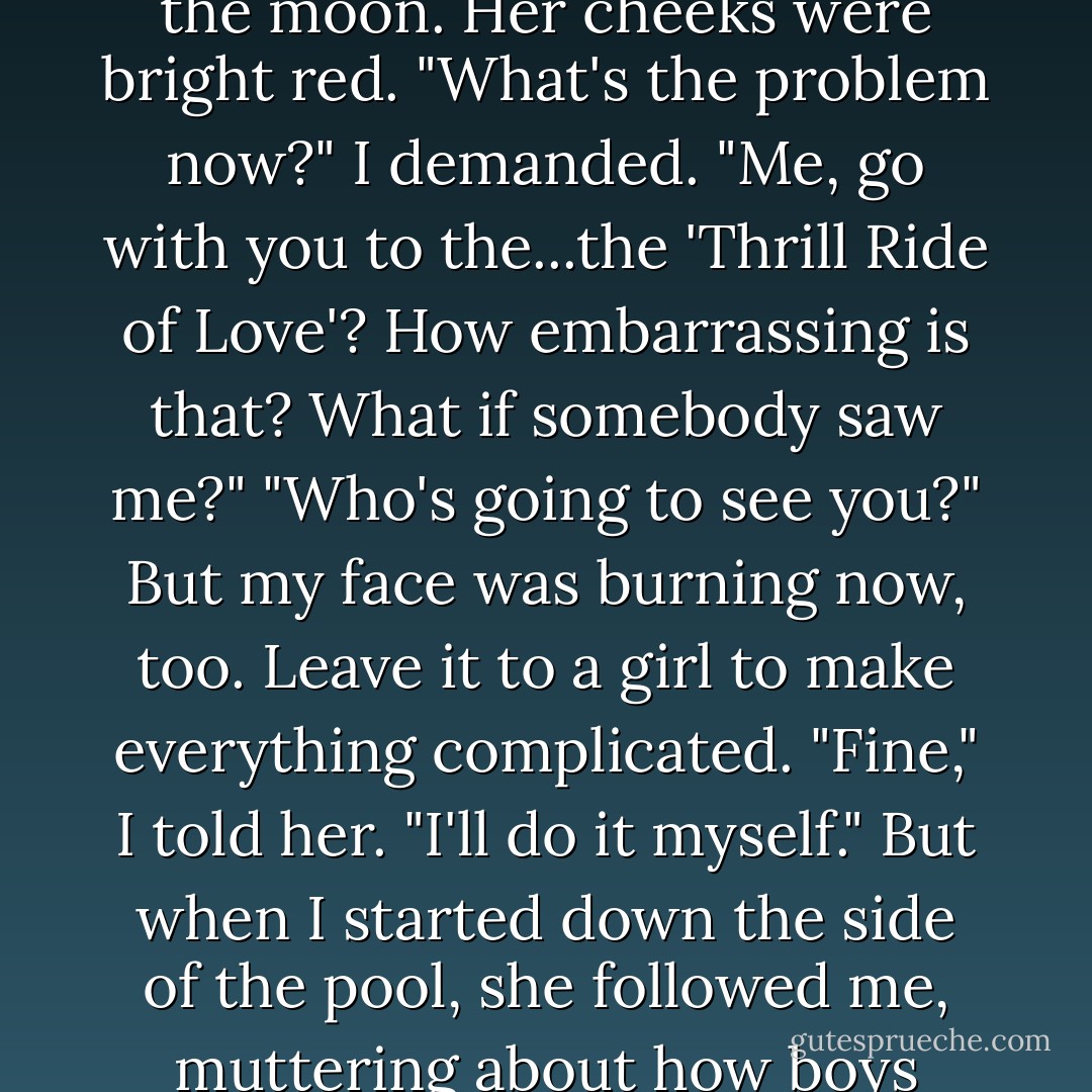 Are you kidding?" She looked at me as if I'd just dropped from the moon. Her cheeks were bright red.<br />"What's the problem now?" I demanded.<br />"Me, go with you to the...the 'Thrill Ride of Love'? How embarrassing is that? What if somebody saw me?"<br />"Who's going to see you?" But my face was burning now, too. Leave it to a girl to make everything complicated. "Fine," I told her. "I'll do it myself." But when I started down the side of the pool, she followed me, muttering about how boys always messed things up. - Rick Riordan