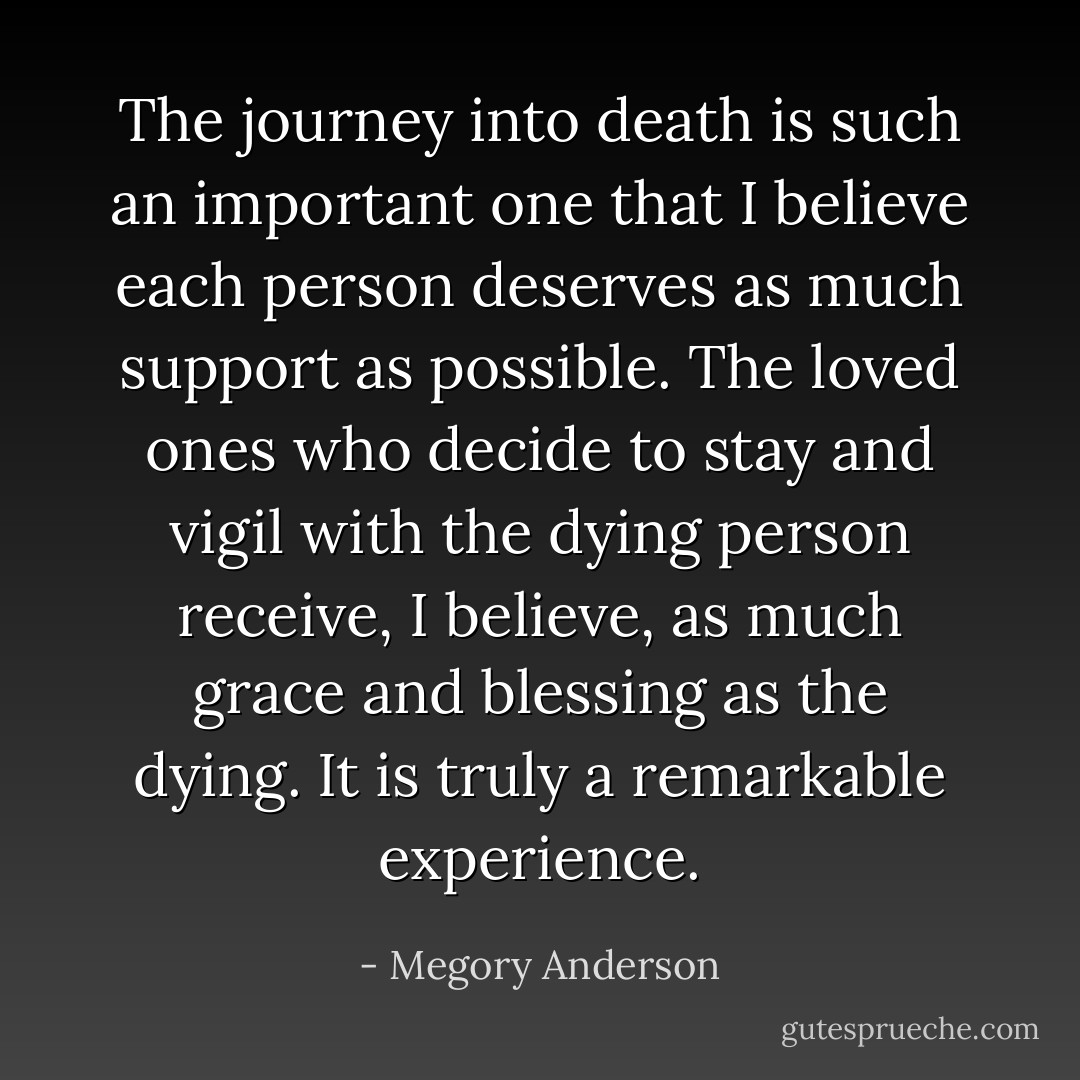 The journey into death is such an important one that I believe each person deserves as much support as possible. The loved ones who decide to stay and vigil with the dying person receive, I believe, as much grace and blessing as the dying. It is truly a remarkable experience. - Megory Anderson