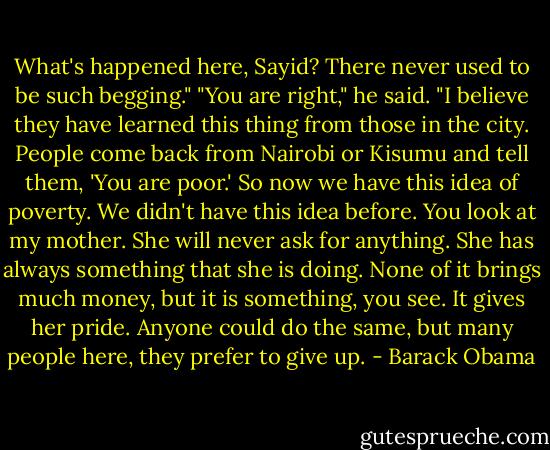 What's happened here, Sayid? There never used to be such begging."<br />"You are right," he said. "I believe they have learned this thing from those in the city. People come back from Nairobi or Kisumu and tell them, 'You are poor.' So now we have this idea of poverty. We didn't have this idea before. You look at my mother. She will never ask for anything. She has always something that she is doing. None of it brings much money, but it is something, you see. It gives her pride. Anyone could do the same, but many people here, they prefer to give up. - Barack Obama