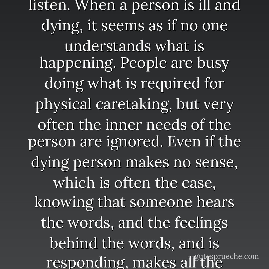 I hear you." Angry words get louder when people do not listen. When a person is ill and dying, it seems as if no one understands what is happening. People are busy doing what is required for physical caretaking, but very often the inner needs of the person are ignored. Even if the dying person makes no sense, which is often the case, knowing that someone hears the words, and the feelings behind the words, and is responding, makes all the difference. - Megory Anderson