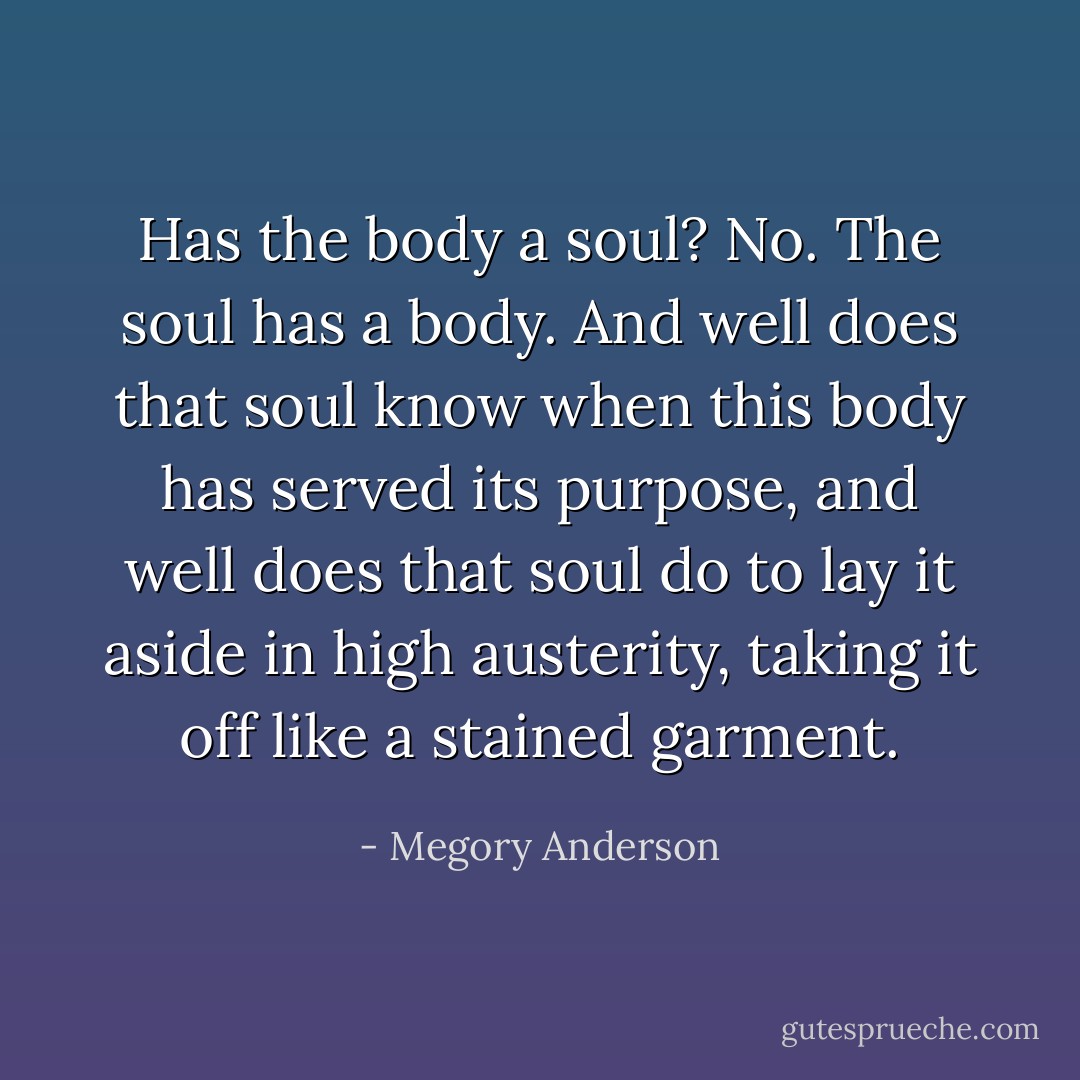 Has the body a soul? No. The soul has a body. And well does that soul know when this body has served its purpose, and well does that soul do to lay it aside in high austerity, taking it off like a stained garment. - Megory Anderson