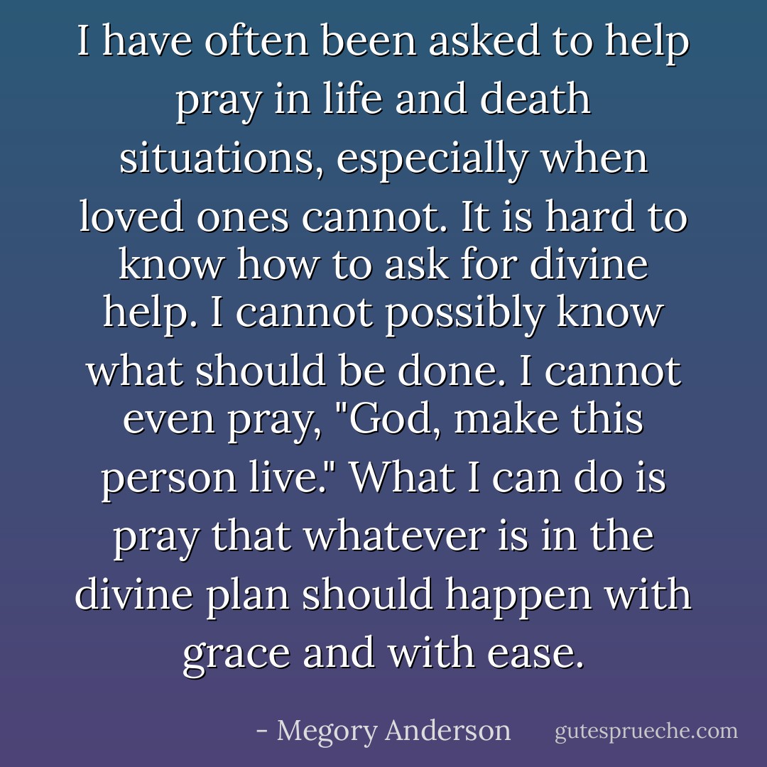 I have often been asked to help pray in life and death situations, especially when loved ones cannot. It is hard to know how to ask for divine help. I cannot possibly know what should be done. I cannot even pray, "God, make this person live." What I can do is pray that whatever is in the divine plan should happen with grace and with ease. - Megory Anderson