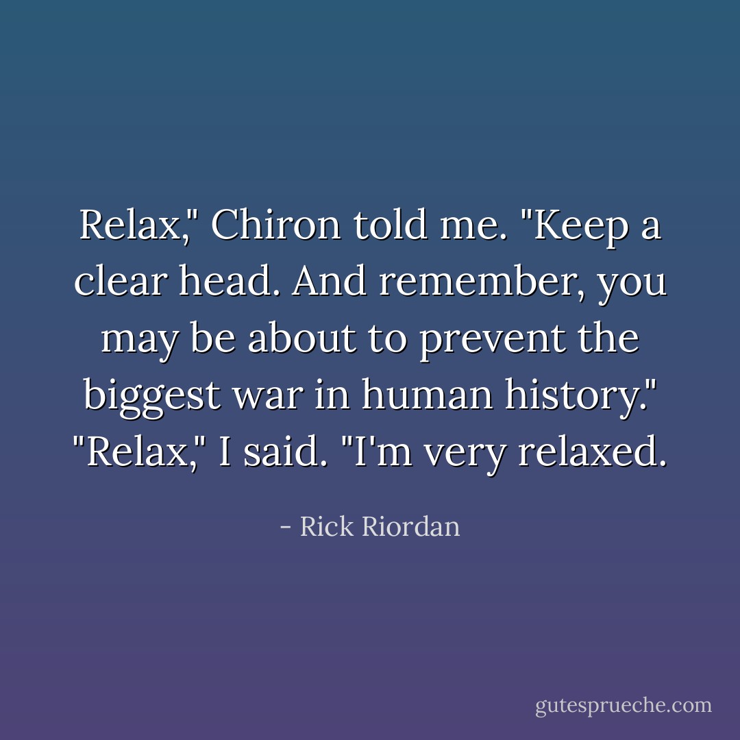 Relax," Chiron told me. "Keep a clear head. And remember, you may be about to prevent the biggest war in human history."<br />"Relax," I said. "I'm very relaxed. - Rick Riordan