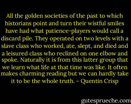 All the golden societies of the past to which historians point and turn their wistful smiles have had what patience-players would call a discard pile. They operated on two levels with a slave class who worked, ate, slept, and died and a leisured class who reclined on one elbow and spoke. Naturally it is from this latter group that we learn what life at that time was like. It often makes charming reading but we can hardly take it to be the whole truth. - Quentin Crisp