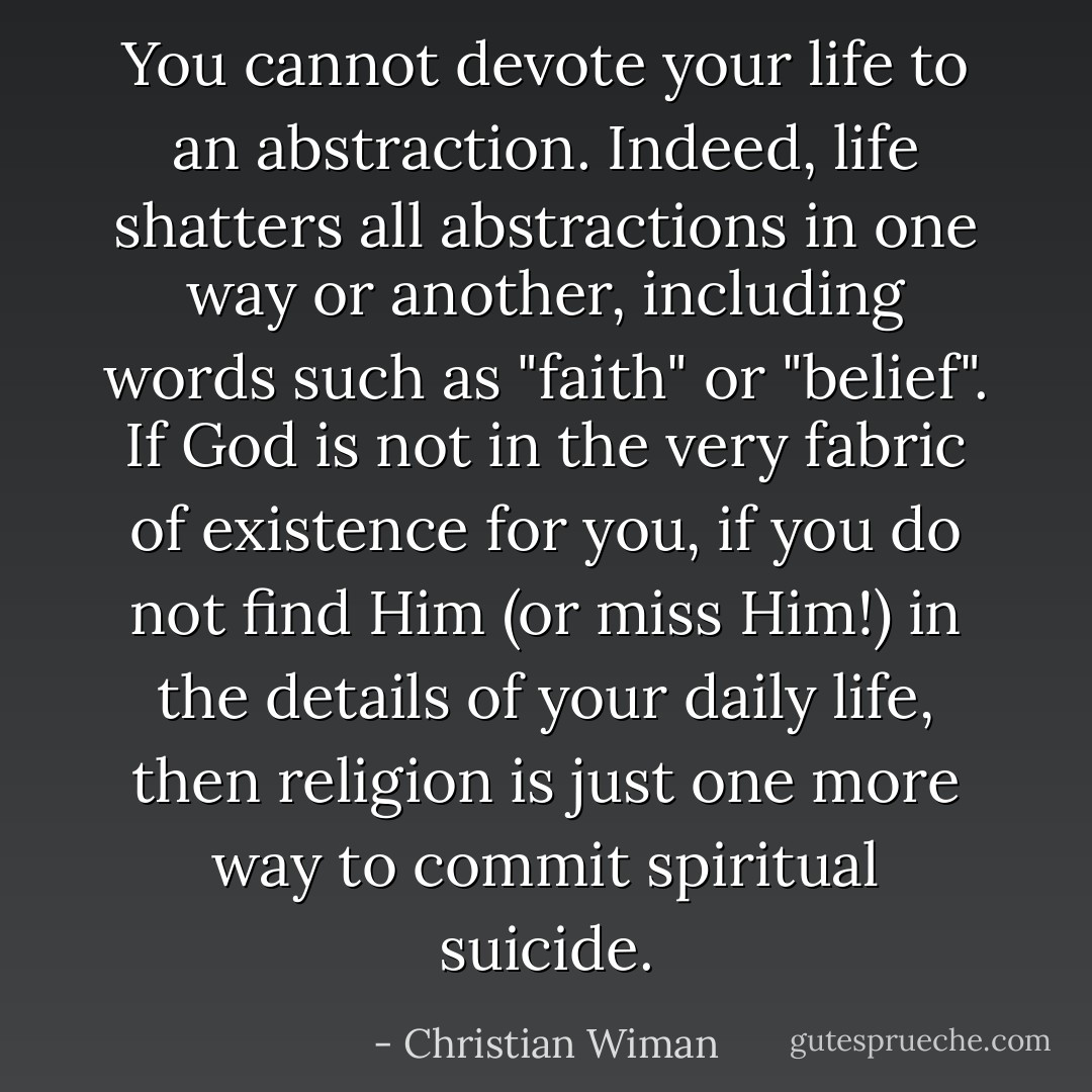 You cannot devote your life to an abstraction. Indeed, life shatters all abstractions in one way or another, including words such as "faith" or "belief". If God is not in the very fabric of existence for you, if you do not find Him (or miss Him!) in the details of your daily life, then religion is just one more way to commit spiritual suicide. - Christian Wiman