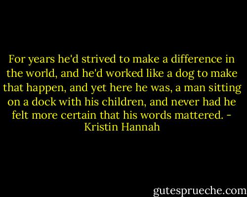 For years he'd strived to make a difference in the world, and he'd worked like a dog to make that happen, and yet here he was, a man sitting on a dock with his children, and never had he felt more certain that his words mattered. - Kristin Hannah