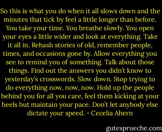So this is what you do when it all slows down and the minutes that tick by feel a little longer than before. You take your time. You breathe slowly. You open your eyes a little wider and look at everything. Take it all in. Rehash stories of old, remember people, times, and occasions gone by. Allow everything you see to remind you of something. Talk about those things. Find out the answers you didn’t know to yesterday’s crosswords. Slow down. Stop trying to do everything now, now, now. Hold up the people behind you for all you care, feel them kicking at your heels but maintain your pace. Don’t let anybody else dictate your speed. - Cecelia Ahern
