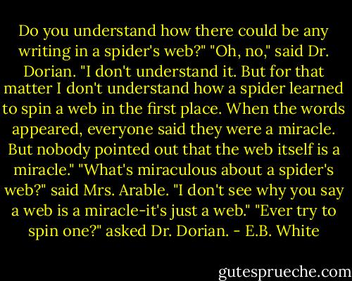 Do you understand how there could be any writing in a spider's web?"<br />"Oh, no," said Dr. Dorian. "I don't understand it. But for that matter I don't understand how a spider learned to spin a web in the first place. When the words appeared, everyone said they were a miracle. But nobody pointed out that the web itself is a miracle."<br />"What's miraculous about a spider's web?" said Mrs. Arable. "I don't see why you say a web is a miracle-it's just a web."<br />"Ever try to spin one?" asked Dr. Dorian. - E.B. White