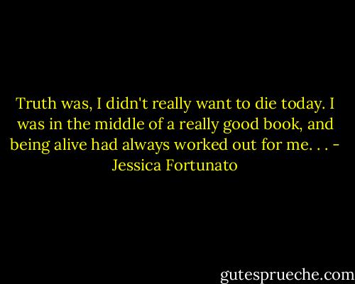 Truth was, I didn't really want to die today. I was in the middle of a really good book, and being alive had always worked out for me. . . - Jessica Fortunato