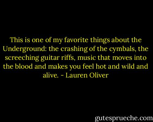 This is one of my favorite things about the Underground: the crashing of the cymbals, the screeching guitar riffs, music that moves into the blood and makes you feel hot and wild and alive. - Lauren Oliver