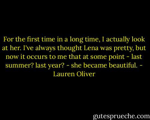 For the first time in a long time, I actually look at her. I've always thought Lena was pretty, but now it occurs to me that at some point - last summer? last year? - she became beautiful. - Lauren Oliver