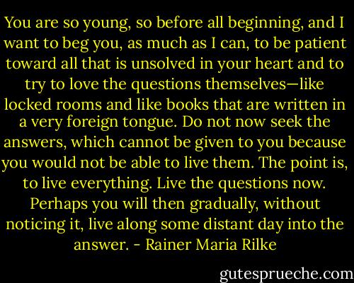 You are so young, so before all beginning, and I want to beg you, as much as I can, to be patient toward all that is unsolved in your heart and to try to love the questions themselves—like locked rooms and like books that are written in a very foreign tongue. Do not now seek the answers, which cannot be given to you because you would not be able to live them. The point is, to live everything. Live the questions now. Perhaps you will then gradually, without noticing it, live along some distant day into the answer. - Rainer Maria Rilke