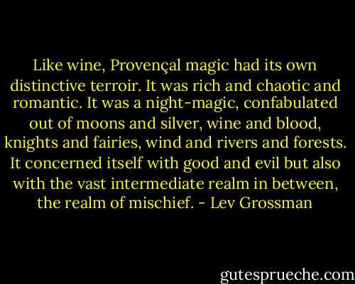 Like wine, Provençal magic had its own distinctive terroir. It was rich and chaotic and romantic. It was a night-magic, confabulated out of moons and silver, wine and blood, knights and fairies, wind and rivers and forests. It concerned itself with good and evil but also with the vast intermediate realm in between, the realm of mischief. - Lev Grossman