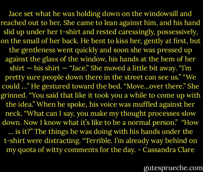 Jace set what he was holding down on the windowsill and reached out to her. She came to lean against him, and his hand slid up under her t-shirt and rested caressingly, possessively, on the small of her back. He bent to kiss her, gently at first, but the gentleness went quickly and soon she was pressed up against the glass of the window, his hands at the hem of her shirt — his shirt —<br />“Jace.” She moved a little bit away. “I’m pretty sure people down there in the street can see us.”<br />“We could …” He gestured toward the bed. “Move…over there.”<br />She grinned. “You said that like it took you a while to come up with the idea.”<br />When he spoke, his voice was muffled against her neck. “What can I say, you make my thought processes slow down. Now I know what it’s like to be a normal person.” <br />“How … is it?” The things he was doing with his hands under the t-shirt were distracting.<br />“Terrible. I’m already way behind on my quota of witty comments for the day. - Cassandra Clare