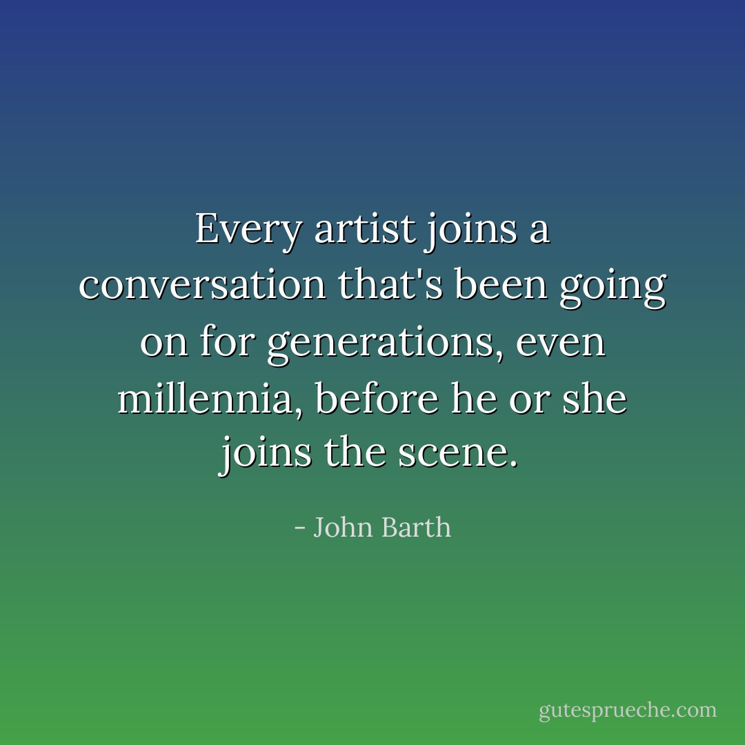 Every artist joins a conversation that's been going on for generations, even millennia, before he or she joins the scene. - John Barth