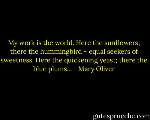 My work is the world. Here the sunflowers, there the hummingbird - equal seekers of sweetness. Here the quickening yeast; there the blue plums... - Mary Oliver