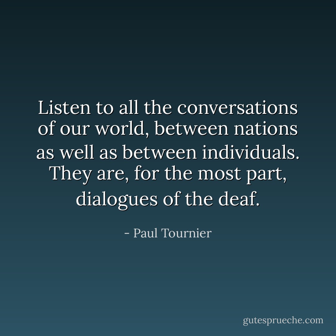 Listen to all the conversations of our world, between nations as well as between individuals. They are, for the most part, dialogues of the deaf. - Paul Tournier