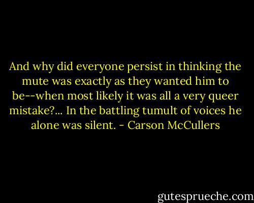 And why did everyone persist in thinking the mute was exactly as they wanted him to be--when most likely it was all a very queer mistake?... In the battling tumult of voices he alone was silent. - Carson McCullers