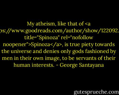 My atheism, like that of <a href="https://www.goodreads.com/author/show/122092.Spinoza" title="Spinoza" rel="nofollow noopener">Spinoza</a>, is true piety towards the universe and denies only gods fashioned by men in their own image, to be servants of their human interests. - George Santayana
