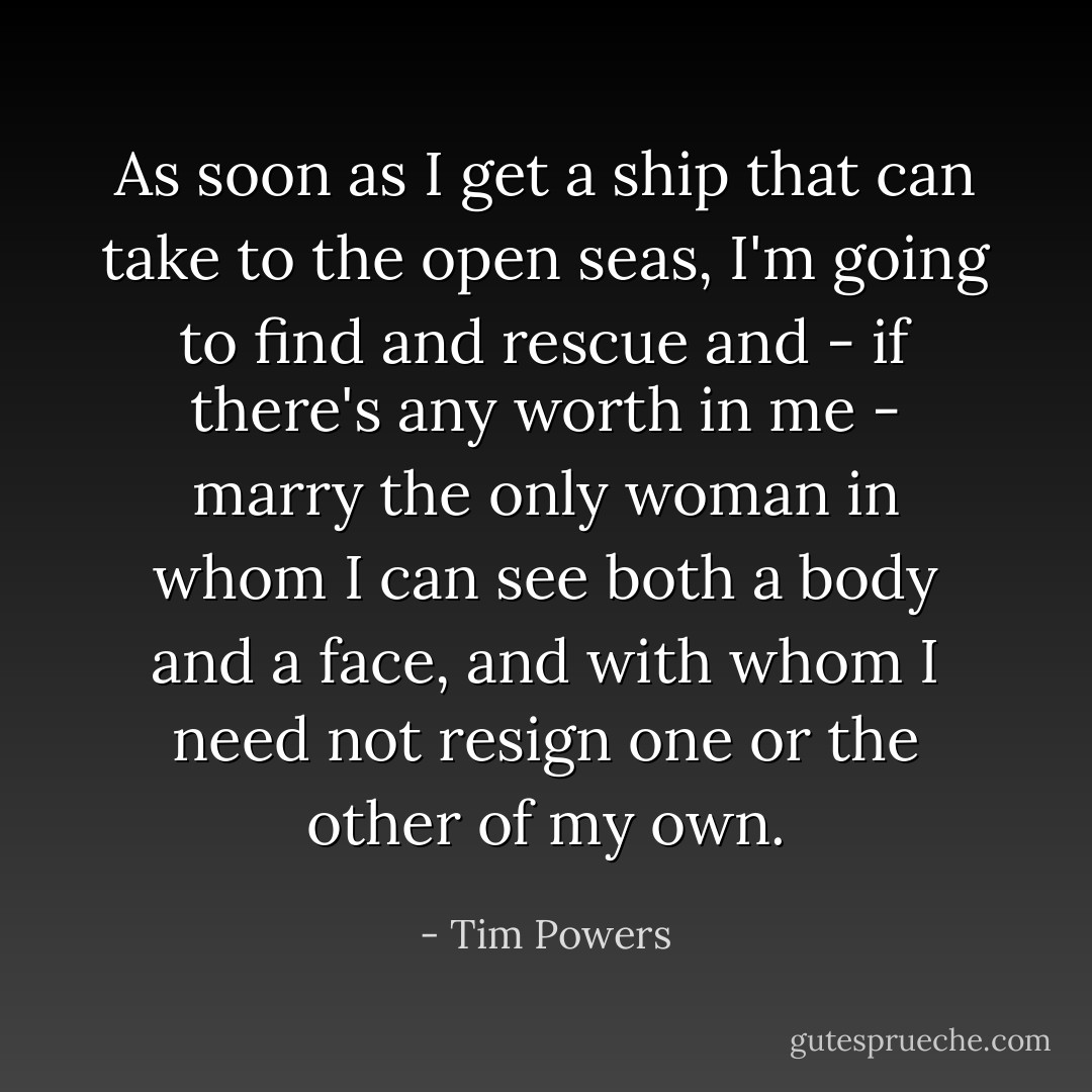 As soon as I get a ship that can take to the open seas, I'm going to find and rescue and - if there's any worth in me - <i>marry</i> the only woman in whom I can see both a body <i>and</i> a face, and with whom I need not resign one or the other of my own. - Tim Powers