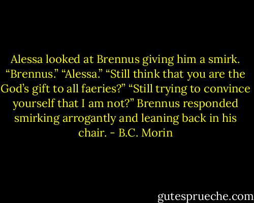 Alessa looked at Brennus giving him a smirk.<br />“Brennus.”<br />“Alessa.”<br />“Still think that you are the God’s gift to all faeries?”<br />“Still trying to convince yourself that I am not?” Brennus responded smirking arrogantly and leaning back in his chair. - B.C. Morin