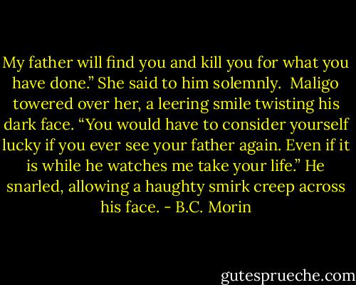 My father will find you and kill you for what you have done.” She said to him solemnly.<br /><br />Maligo towered over her, a leering smile twisting his dark face.<br />“You would have to consider yourself lucky if you ever see your father again. Even if it is while he watches me take your life.” He snarled, allowing a haughty smirk creep across his face. - B.C. Morin